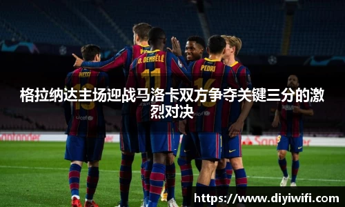 格拉纳达主场迎战马洛卡双方争夺关键三分的激烈对决